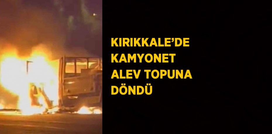 KIRIKKALE’DE KAMYONET ALEV TOPUNA DÖNDÜ
