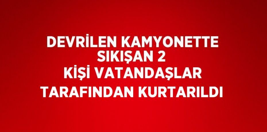 DEVRİLEN KAMYONETTE SIKIŞAN 2 KİŞİ VATANDAŞLAR TARAFINDAN KURTARILDI