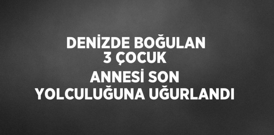 DENİZDE BOĞULAN 3 ÇOCUK ANNESİ SON YOLCULUĞUNA UĞURLANDI
