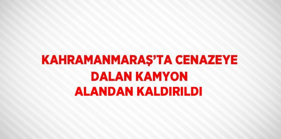 KAHRAMANMARAŞ’TA CENAZEYE DALAN KAMYON ALANDAN KALDIRILDI