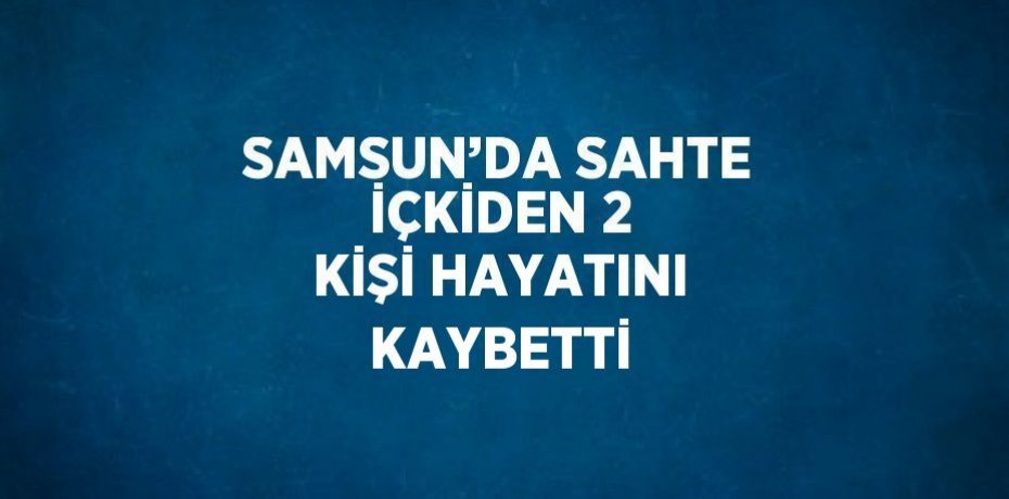 SAMSUN’DA SAHTE İÇKİDEN 2 KİŞİ HAYATINI KAYBETTİ