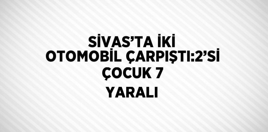 SİVAS’TA İKİ OTOMOBİL ÇARPIŞTI:2’Sİ ÇOCUK 7 YARALI