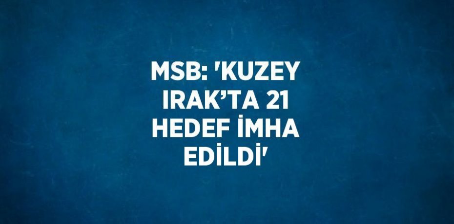 MSB: 'KUZEY IRAK’TA 21 HEDEF İMHA EDİLDİ'