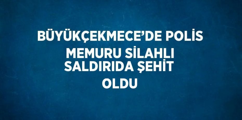 BÜYÜKÇEKMECE’DE POLİS MEMURU SİLAHLI SALDIRIDA ŞEHİT OLDU