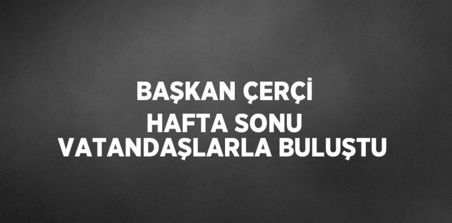 BAŞKAN ÇERÇİ HAFTA SONU VATANDAŞLARLA BULUŞTU