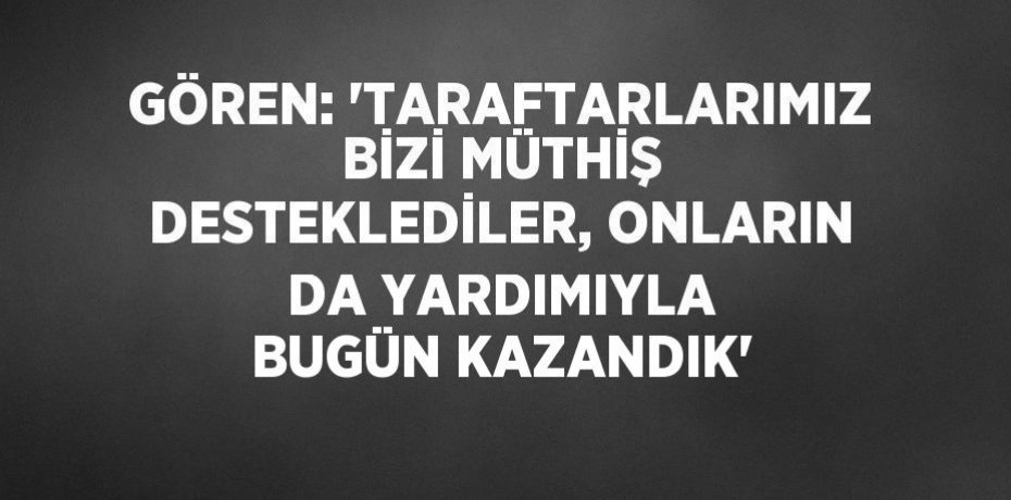 GÖREN: 'TARAFTARLARIMIZ BİZİ MÜTHİŞ DESTEKLEDİLER, ONLARIN DA YARDIMIYLA BUGÜN KAZANDIK'