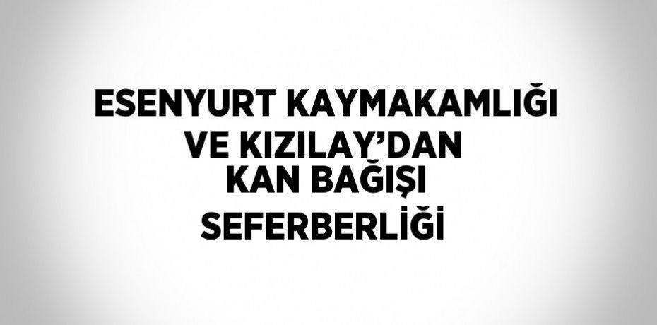 ESENYURT KAYMAKAMLIĞI VE KIZILAY’DAN KAN BAĞIŞI SEFERBERLİĞİ