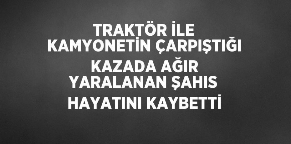 TRAKTÖR İLE KAMYONETİN ÇARPIŞTIĞI KAZADA AĞIR YARALANAN ŞAHIS HAYATINI KAYBETTİ