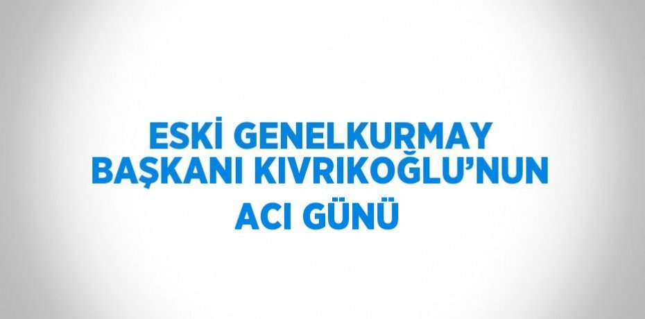 ESKİ GENELKURMAY BAŞKANI KIVRIKOĞLU’NUN ACI GÜNÜ