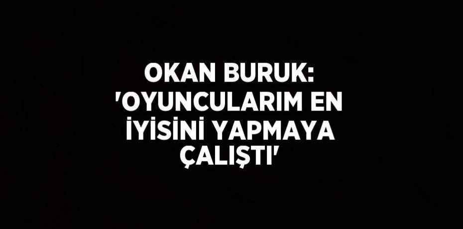 OKAN BURUK: 'OYUNCULARIM EN İYİSİNİ YAPMAYA ÇALIŞTI'
