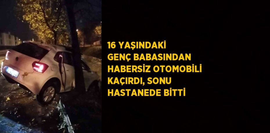 16 YAŞINDAKİ GENÇ BABASINDAN HABERSİZ OTOMOBİLİ KAÇIRDI, SONU HASTANEDE BİTTİ