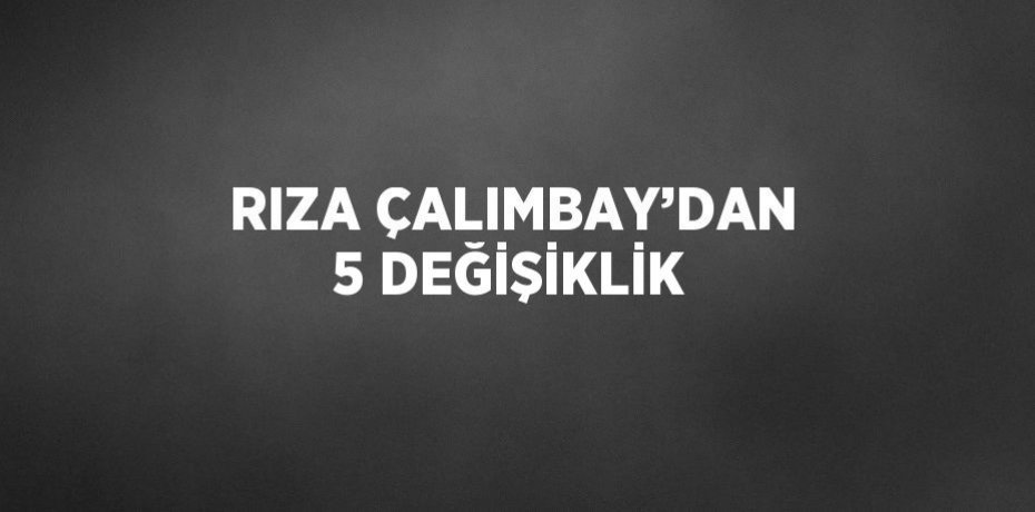 RIZA ÇALIMBAY’DAN 5 DEĞİŞİKLİK