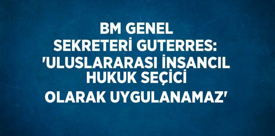 BM GENEL SEKRETERİ GUTERRES: 'ULUSLARARASI İNSANCIL HUKUK SEÇİCİ OLARAK UYGULANAMAZ'