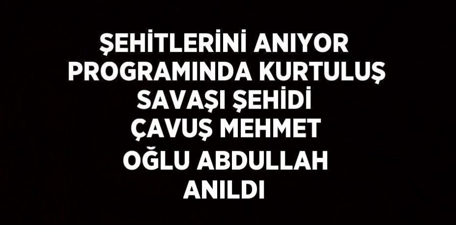 ŞEHİTLERİNİ ANIYOR PROGRAMINDA KURTULUŞ SAVAŞI ŞEHİDİ ÇAVUŞ MEHMET OĞLU ABDULLAH ANILDI
