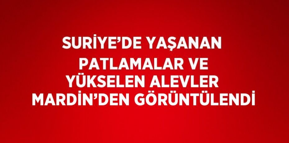 SURİYE’DE YAŞANAN PATLAMALAR VE YÜKSELEN ALEVLER MARDİN’DEN GÖRÜNTÜLENDİ