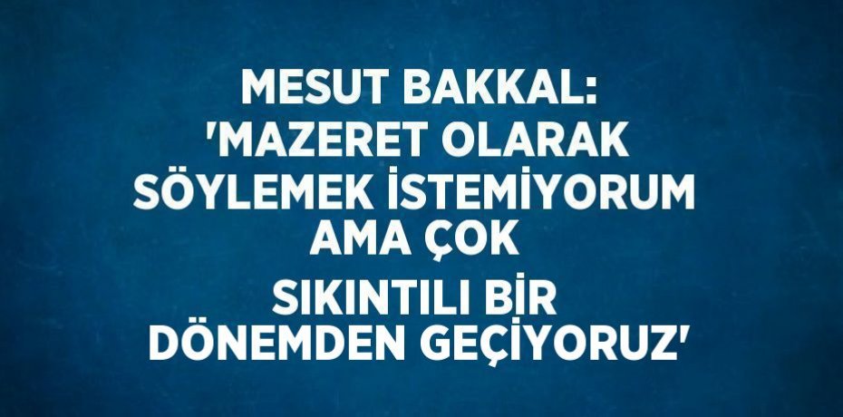 MESUT BAKKAL: 'MAZERET OLARAK SÖYLEMEK İSTEMİYORUM AMA ÇOK SIKINTILI BİR DÖNEMDEN GEÇİYORUZ'