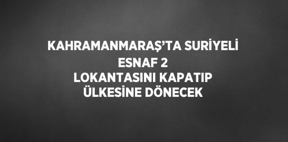 KAHRAMANMARAŞ’TA SURİYELİ ESNAF 2 LOKANTASINI KAPATIP ÜLKESİNE DÖNECEK