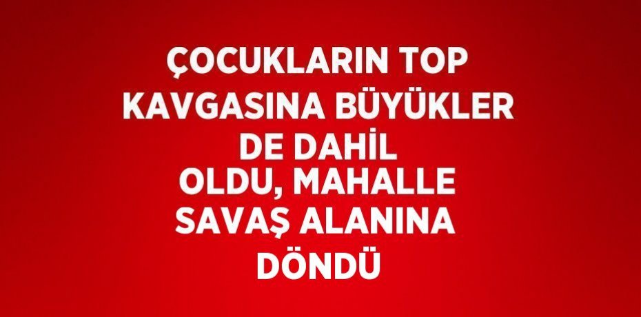 ÇOCUKLARIN TOP KAVGASINA BÜYÜKLER DE DAHİL OLDU, MAHALLE SAVAŞ ALANINA DÖNDÜ