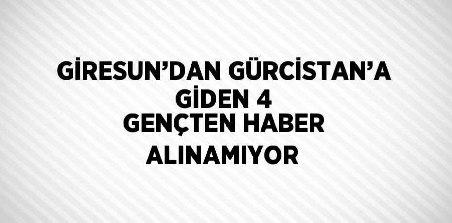 GİRESUN’DAN GÜRCİSTAN’A GİDEN 4 GENÇTEN HABER ALINAMIYOR