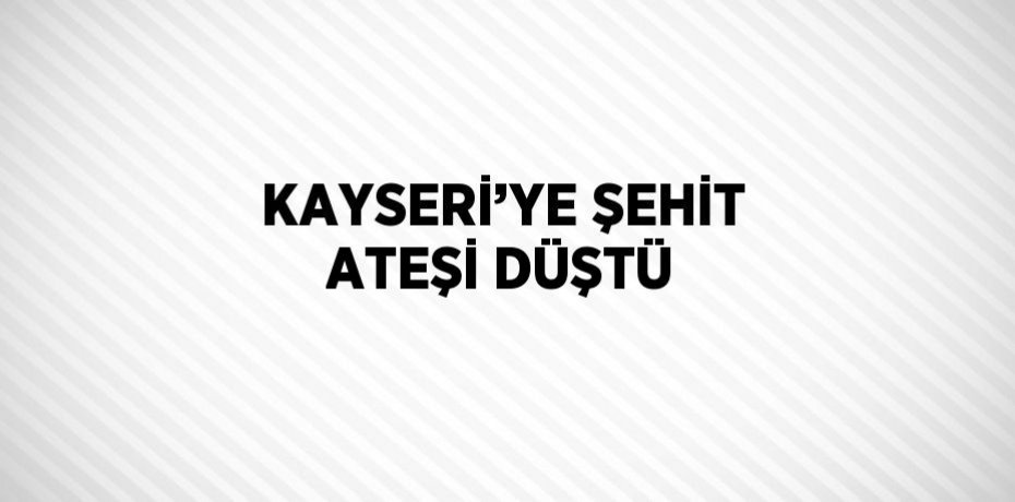 KAYSERİ’YE ŞEHİT ATEŞİ DÜŞTÜ