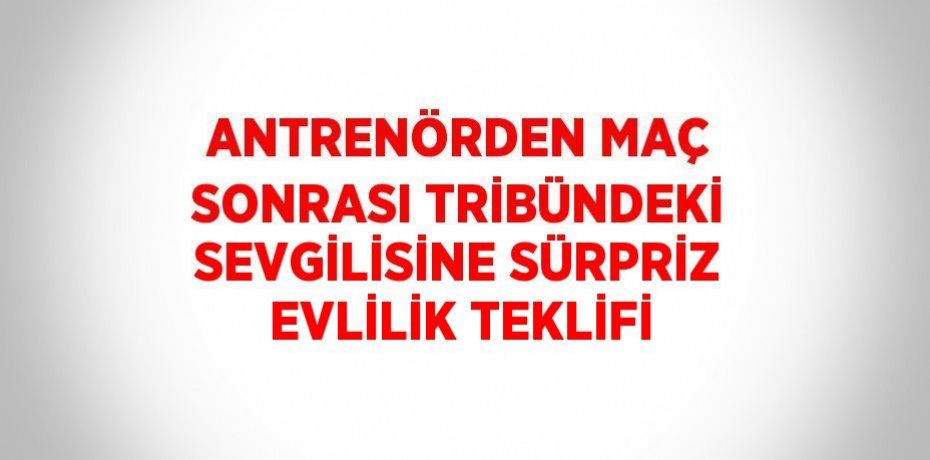 ANTRENÖRDEN MAÇ SONRASI TRİBÜNDEKİ SEVGİLİSİNE SÜRPRİZ EVLİLİK TEKLİFİ