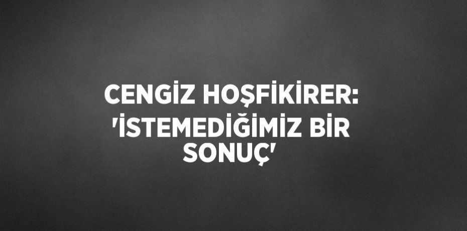 CENGİZ HOŞFİKİRER: 'İSTEMEDİĞİMİZ BİR SONUÇ'