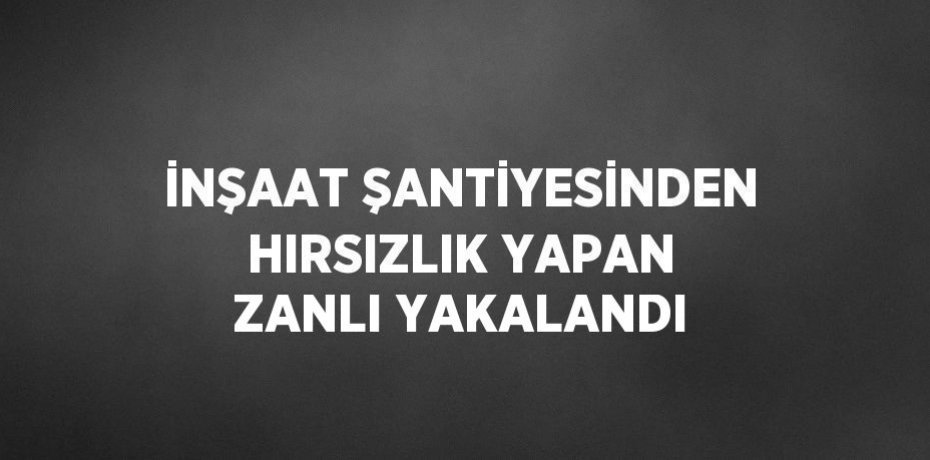 İNŞAAT ŞANTİYESİNDEN HIRSIZLIK YAPAN ZANLI YAKALANDI