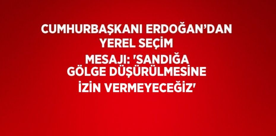 CUMHURBAŞKANI ERDOĞAN’DAN YEREL SEÇİM MESAJI: 'SANDIĞA GÖLGE DÜŞÜRÜLMESİNE İZİN VERMEYECEĞİZ'