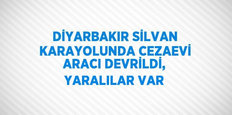 DİYARBAKIR SİLVAN KARAYOLUNDA CEZAEVİ ARACI DEVRİLDİ, YARALILAR VAR