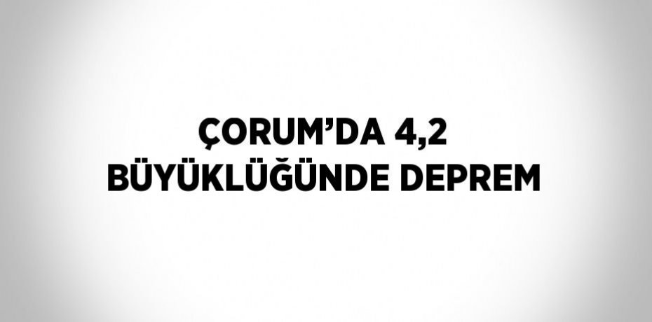 ÇORUM’DA 4,2 BÜYÜKLÜĞÜNDE DEPREM