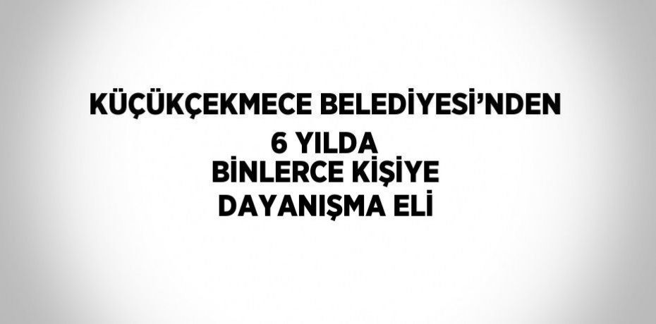 KÜÇÜKÇEKMECE BELEDİYESİ’NDEN 6 YILDA BİNLERCE KİŞİYE DAYANIŞMA ELİ