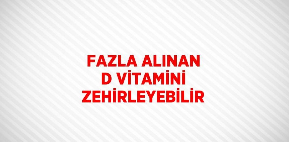 FAZLA ALINAN D VİTAMİNİ ZEHİRLEYEBİLİR