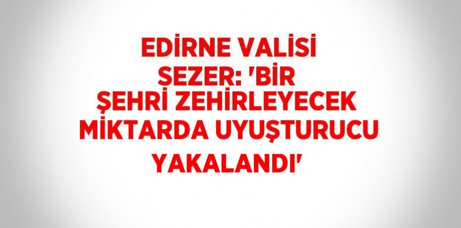 EDİRNE VALİSİ SEZER: 'BİR ŞEHRİ ZEHİRLEYECEK MİKTARDA UYUŞTURUCU YAKALANDI'