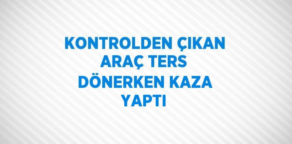 KONTROLDEN ÇIKAN ARAÇ TERS DÖNERKEN KAZA YAPTI