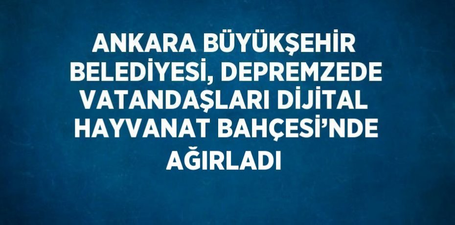 ANKARA BÜYÜKŞEHİR BELEDİYESİ, DEPREMZEDE VATANDAŞLARI DİJİTAL HAYVANAT BAHÇESİ’NDE AĞIRLADI