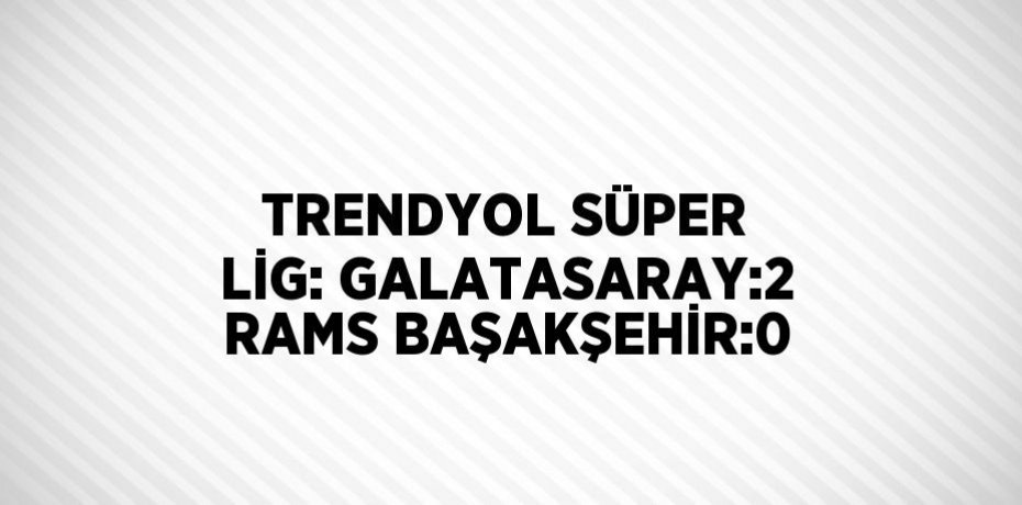 TRENDYOL SÜPER LİG: GALATASARAY:2 RAMS BAŞAKŞEHİR:0
