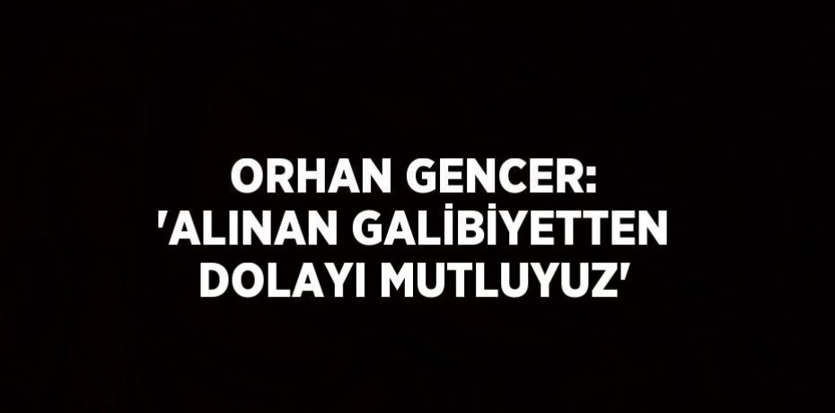 ORHAN GENCER: 'ALINAN GALİBİYETTEN DOLAYI MUTLUYUZ'