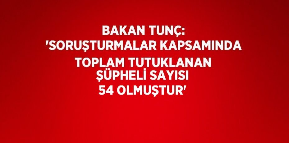 BAKAN TUNÇ: 'SORUŞTURMALAR KAPSAMINDA TOPLAM TUTUKLANAN ŞÜPHELİ SAYISI 54 OLMUŞTUR'