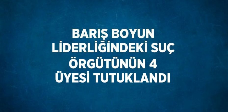 BARIŞ BOYUN LİDERLİĞİNDEKİ SUÇ ÖRGÜTÜNÜN 4 ÜYESİ TUTUKLANDI