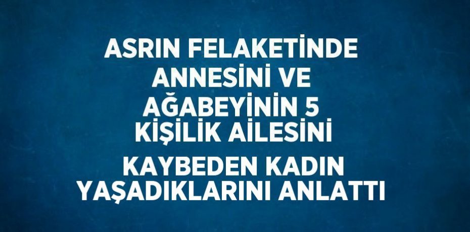 ASRIN FELAKETİNDE ANNESİNİ VE AĞABEYİNİN 5 KİŞİLİK AİLESİNİ KAYBEDEN KADIN YAŞADIKLARINI ANLATTI