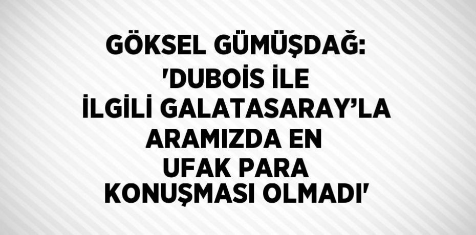 GÖKSEL GÜMÜŞDAĞ: 'DUBOİS İLE İLGİLİ GALATASARAY’LA ARAMIZDA EN UFAK PARA KONUŞMASI OLMADI'