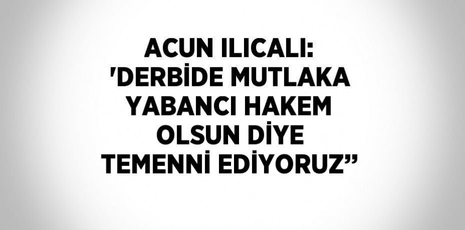ACUN ILICALI: 'DERBİDE MUTLAKA YABANCI HAKEM OLSUN DİYE TEMENNİ EDİYORUZ’’