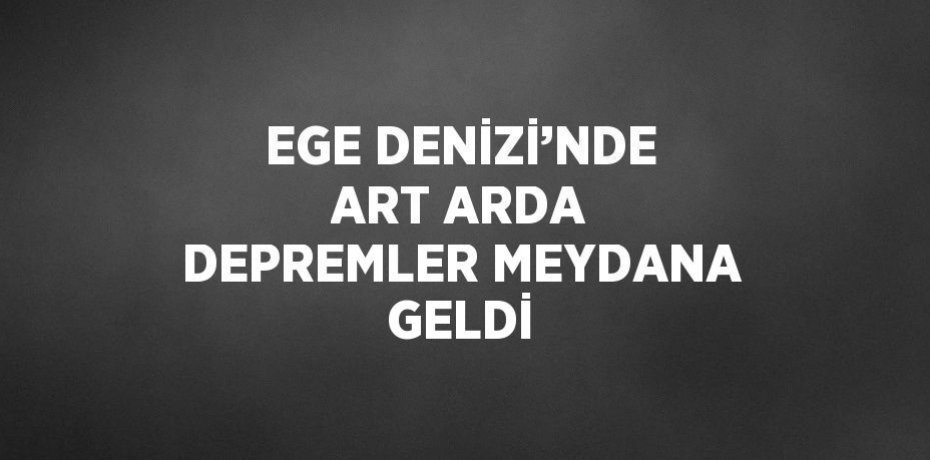 EGE DENİZİ’NDE ART ARDA DEPREMLER MEYDANA GELDİ