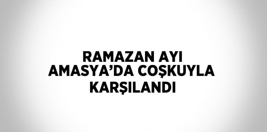 RAMAZAN AYI AMASYA’DA COŞKUYLA KARŞILANDI