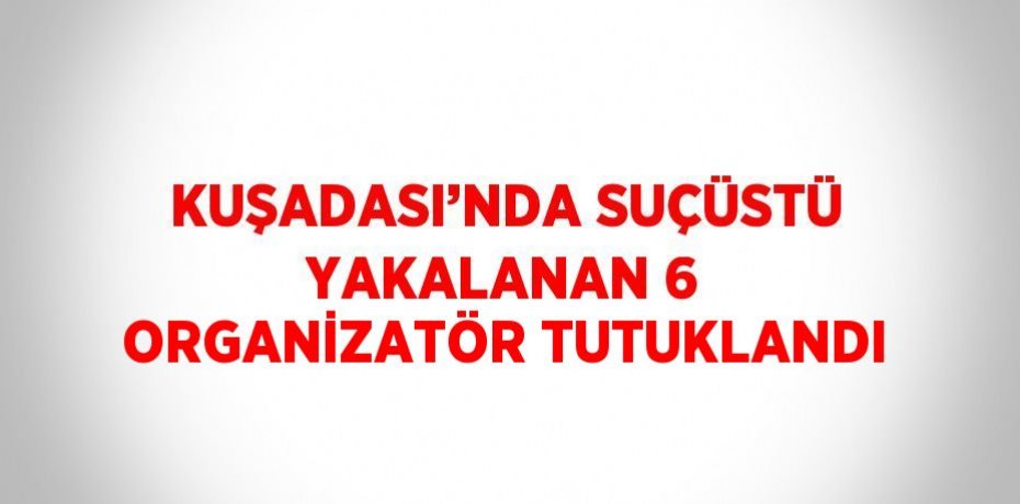 KUŞADASI’NDA SUÇÜSTÜ YAKALANAN 6 ORGANİZATÖR TUTUKLANDI