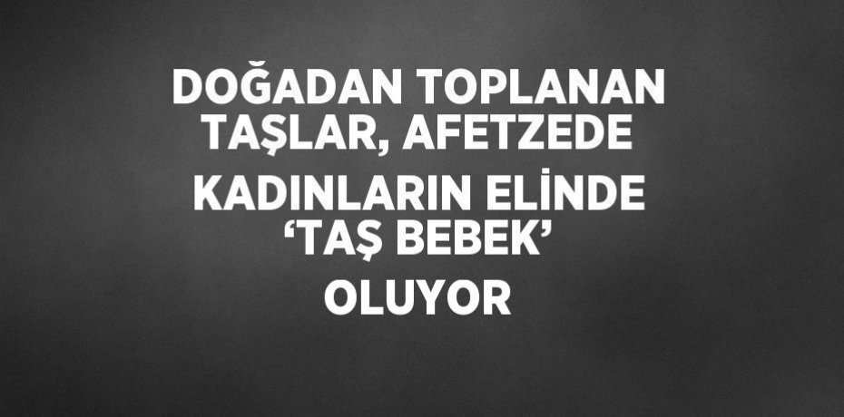 DOĞADAN TOPLANAN TAŞLAR, AFETZEDE KADINLARIN ELİNDE ‘TAŞ BEBEK’ OLUYOR