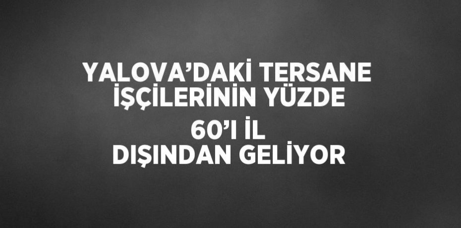 YALOVA’DAKİ TERSANE İŞÇİLERİNİN YÜZDE 60’I İL DIŞINDAN GELİYOR