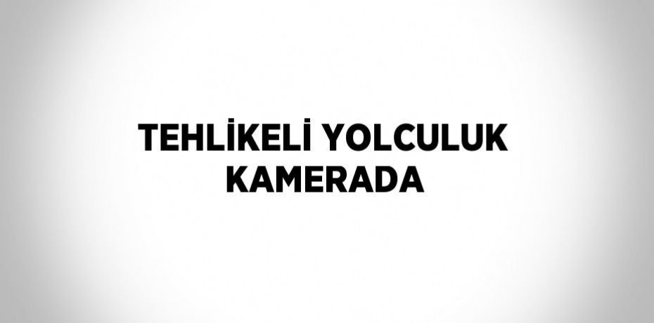 TEHLİKELİ YOLCULUK KAMERADA