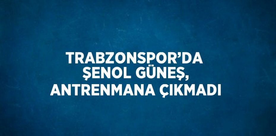 TRABZONSPOR’DA  ŞENOL GÜNEŞ, ANTRENMANA ÇIKMADI