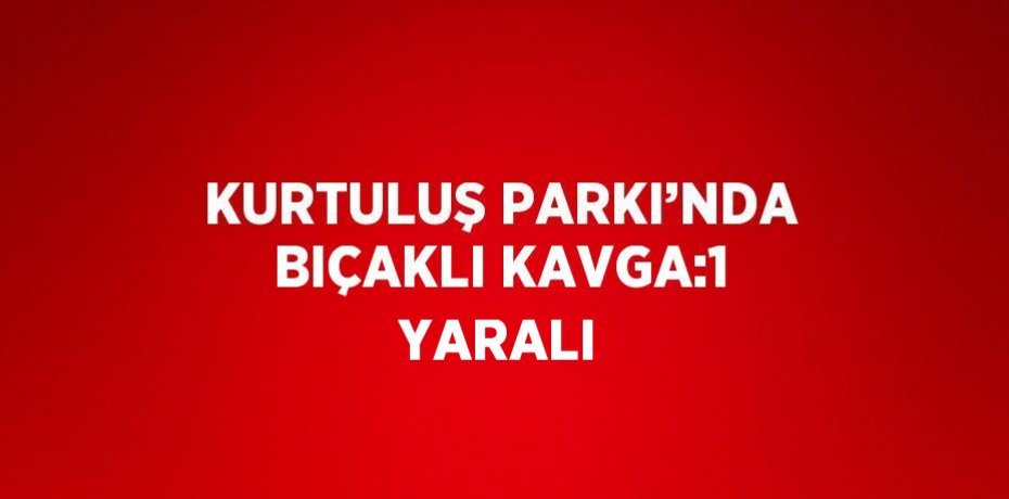 KURTULUŞ PARKI’NDA BIÇAKLI KAVGA:1 YARALI